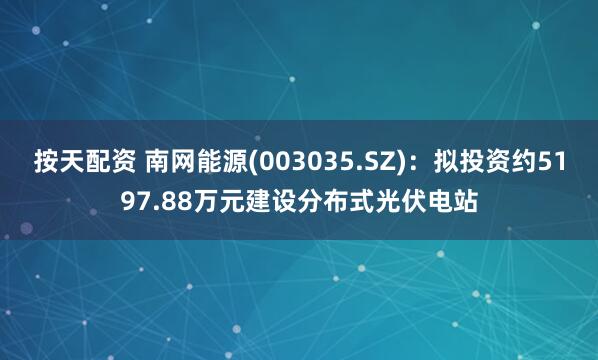 按天配资 南网能源(003035.SZ)：拟投资约5197.88万元建设分布式光伏电站