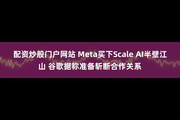 配资炒股门户网站 Meta买下Scale AI半壁江山 谷歌据称准备斩断合作关系