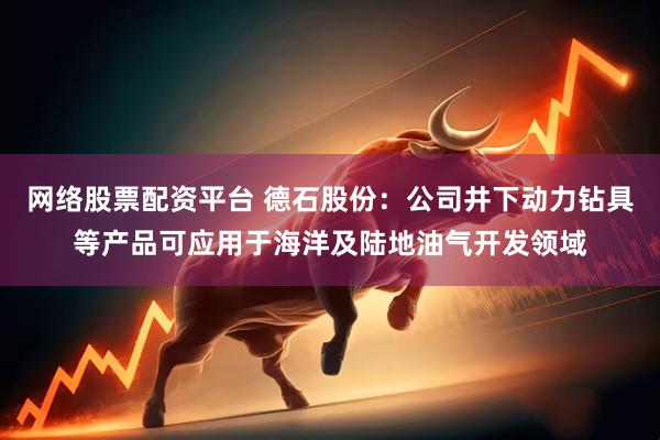 网络股票配资平台 德石股份：公司井下动力钻具等产品可应用于海洋及陆地油气开发领域