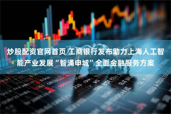 炒股配资官网首页 工商银行发布助力上海人工智能产业发展“智涌申城”全面金融服务方案