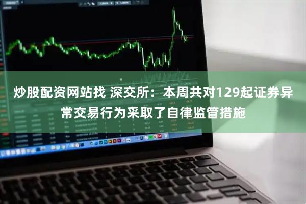 炒股配资网站找 深交所：本周共对129起证券异常交易行为采取了自律监管措施
