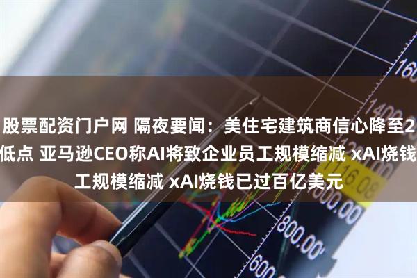 股票配资门户网 隔夜要闻：美住宅建筑商信心降至2022年底以来低点 亚马逊CEO称AI将致企业员工规模缩减 xAI烧钱已过百亿美元