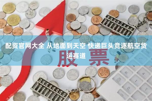 配资官网大全 从地面到天空 快递巨头竞逐航空货运赛道