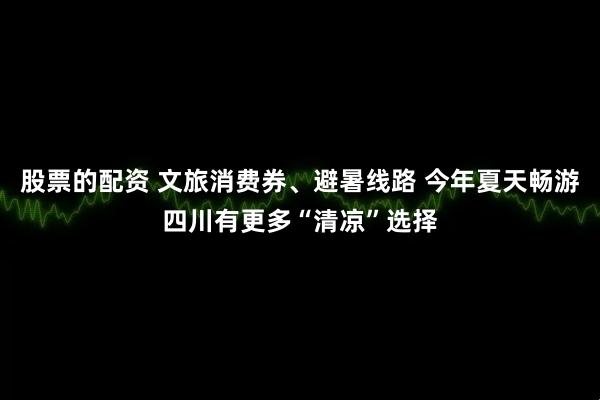 股票的配资 文旅消费券、避暑线路 今年夏天畅游四川有更多“清凉”选择