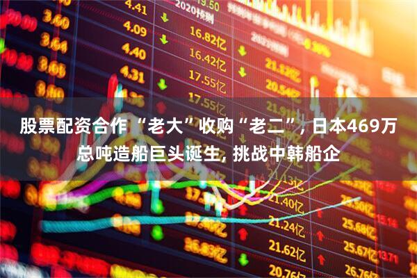 股票配资合作 “老大”收购“老二”, 日本469万总吨造船巨头诞生, 挑战中韩船企