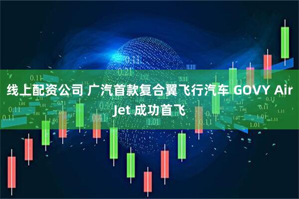 线上配资公司 广汽首款复合翼飞行汽车 GOVY AirJet 成功首飞