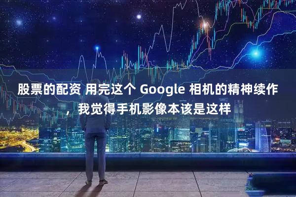 股票的配资 用完这个 Google 相机的精神续作，我觉得手机影像本该是这样