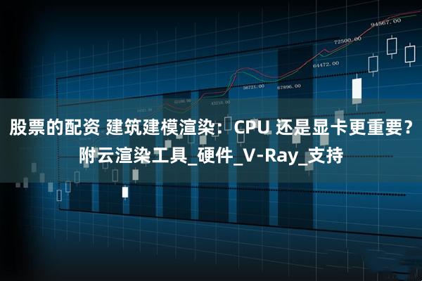 股票的配资 建筑建模渲染：CPU 还是显卡更重要？附云渲染工具_硬件_V-Ray_支持