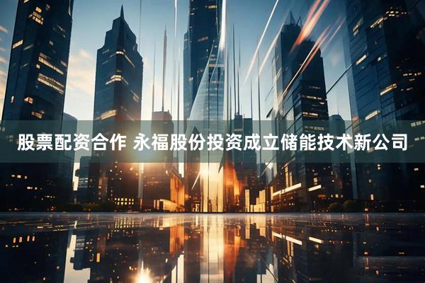 股票配资合作 永福股份投资成立储能技术新公司