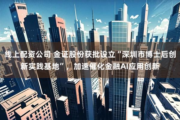 线上配资公司 金证股份获批设立“深圳市博士后创新实践基地”，加速催化金融AI应用创新