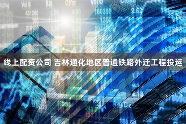 线上配资公司 吉林通化地区普通铁路外迁工程投运