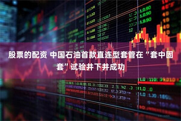 股票的配资 中国石油首款直连型套管在“套中固套”试验井下井成功