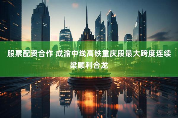股票配资合作 成渝中线高铁重庆段最大跨度连续梁顺利合龙