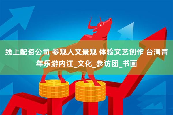 线上配资公司 参观人文景观 体验文艺创作 台湾青年乐游内江_文化_参访团_书画
