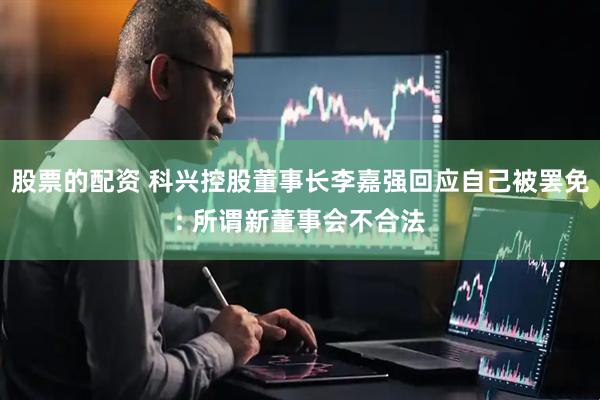 股票的配资 科兴控股董事长李嘉强回应自己被罢免: 所谓新董事会不合法