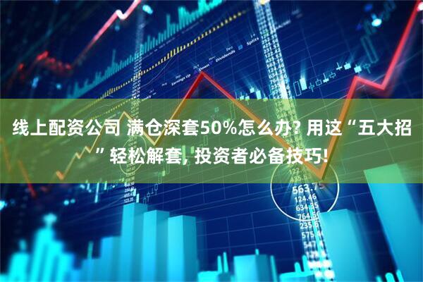 线上配资公司 满仓深套50%怎么办? 用这“五大招”轻松解套, 投资者必备技巧!