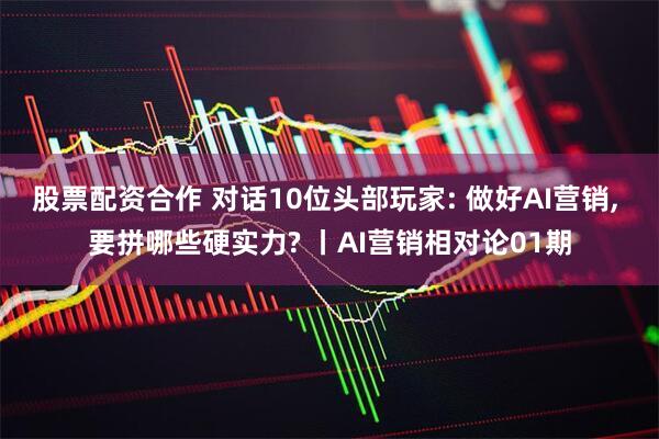 股票配资合作 对话10位头部玩家: 做好AI营销, 要拼哪些硬实力? 丨AI营销相对论01期