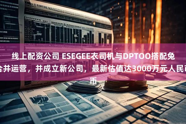 线上配资公司 ESEGEE衣司机与DPTOO搭配兔合并运营，并成立新公司，最新估值达3000万元人民币