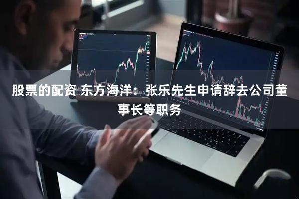 股票的配资 东方海洋：张乐先生申请辞去公司董事长等职务