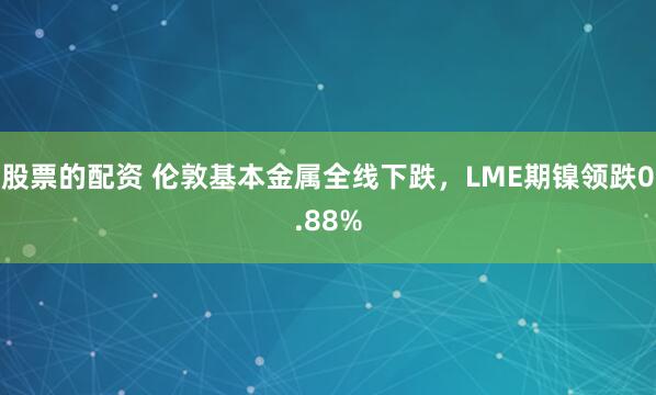 股票的配资 伦敦基本金属全线下跌，LME期镍领跌0.88%