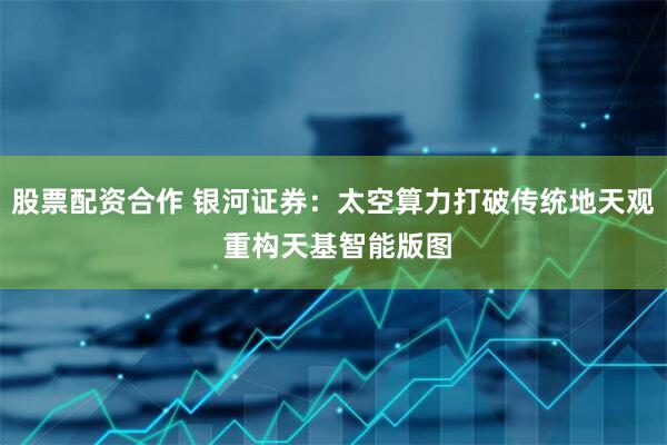 股票配资合作 银河证券：太空算力打破传统地天观 重构天基智能版图