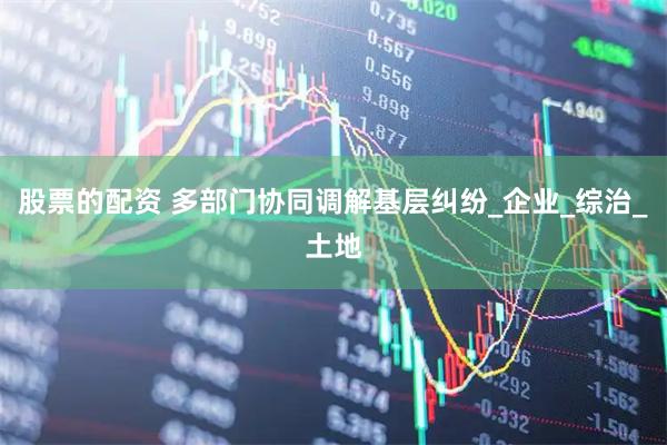 股票的配资 多部门协同调解基层纠纷_企业_综治_土地