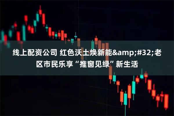 线上配资公司 红色沃土焕新能&#32;老区市民乐享“推窗见绿”新生活