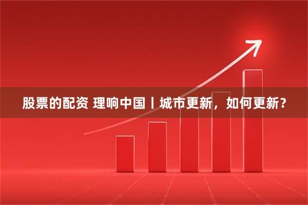 股票的配资 理响中国丨城市更新，如何更新？