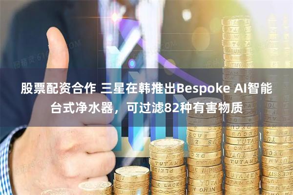 股票配资合作 三星在韩推出Bespoke AI智能台式净水器，可过滤82种有害物质