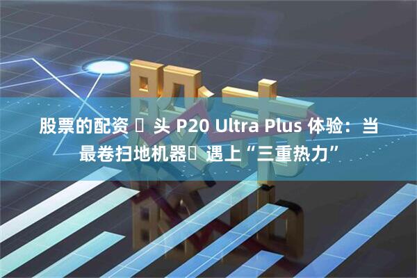 股票的配资 ⽯头 P20 Ultra Plus 体验：当最卷扫地机器⼈遇上“三重热力”