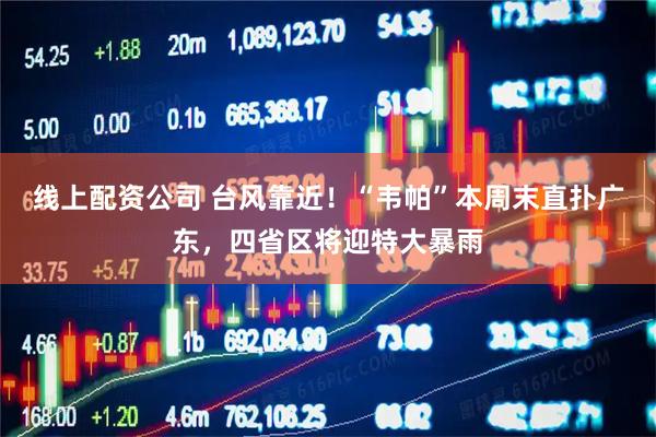 线上配资公司 台风靠近！“韦帕”本周末直扑广东，四省区将迎特大暴雨