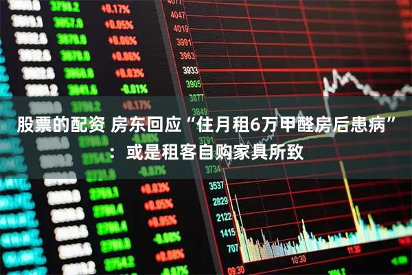股票的配资 房东回应“住月租6万甲醛房后患病”：或是租客自购家具所致