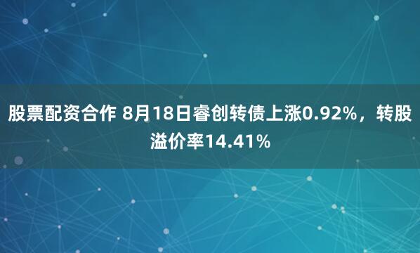 股票配资合作 8月18日睿创转债上涨0.92%，转股溢价率14.41%