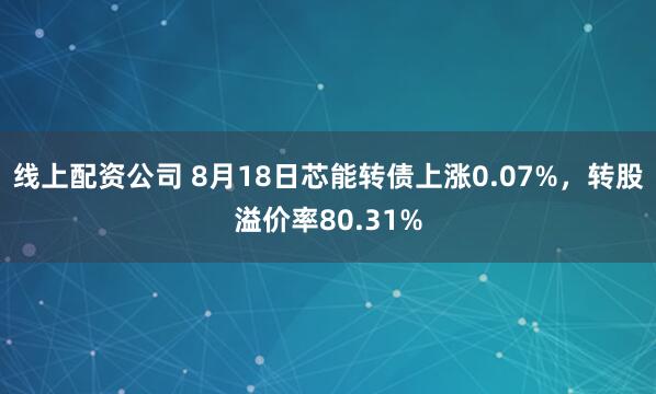线上配资公司 8月18日芯能转债上涨0.07%，转股溢价率80.31%