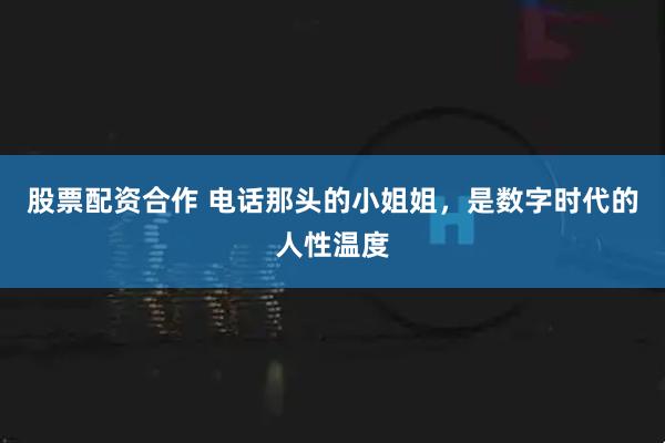 股票配资合作 电话那头的小姐姐，是数字时代的人性温度