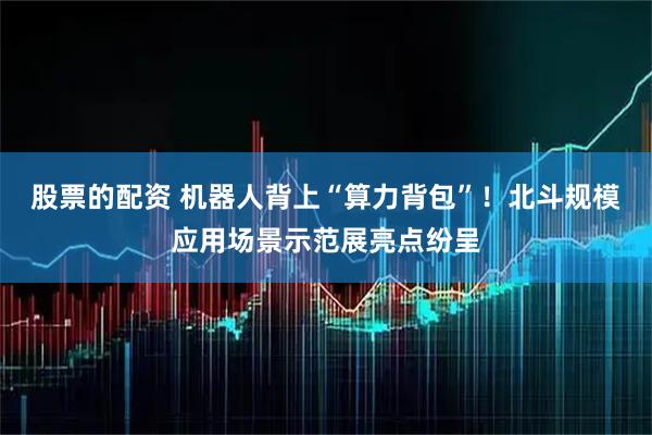 股票的配资 机器人背上“算力背包”！北斗规模应用场景示范展亮点纷呈