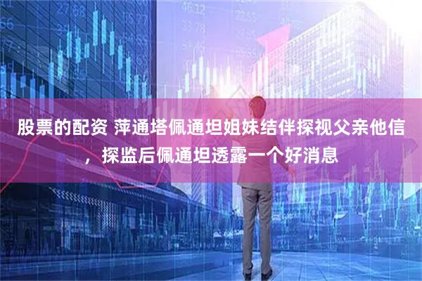 股票的配资 萍通塔佩通坦姐妹结伴探视父亲他信，探监后佩通坦透露一个好消息