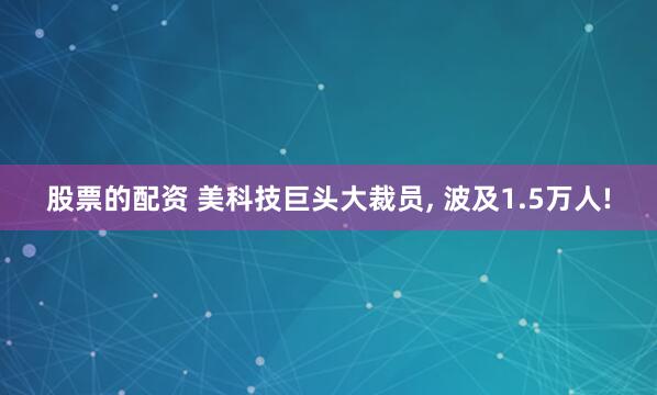 股票的配资 美科技巨头大裁员, 波及1.5万人!