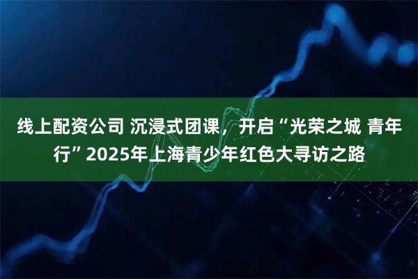 线上配资公司 沉浸式团课,开启“光荣之城 青年行”2025年上海青少年红色大寻访之路
