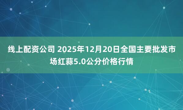 线上配资公司 2025年12月20日全国主要批发市场红蒜5.0公分价格行情
