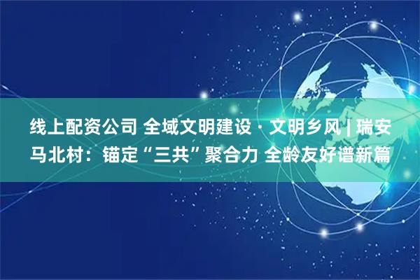 线上配资公司 全域文明建设 · 文明乡风 | 瑞安马北村：锚定“三共”聚合力 全龄友好谱新篇