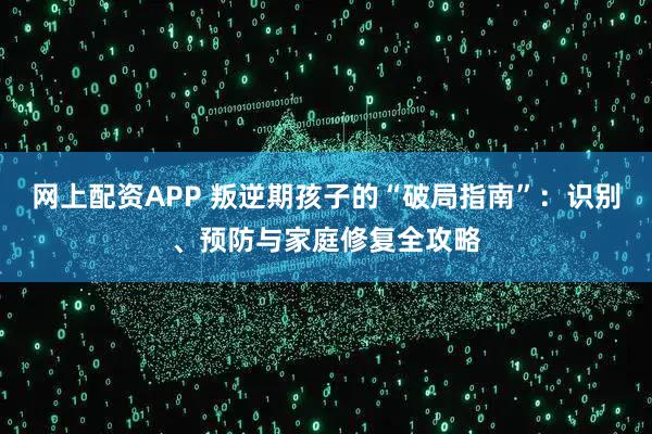 网上配资APP 叛逆期孩子的“破局指南”：识别、预防与家庭修复全攻略