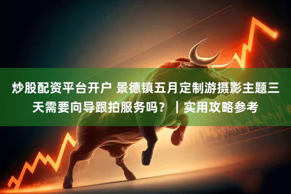 炒股配资平台开户 景德镇五月定制游摄影主题三天需要向导跟拍服务吗？｜实用攻略参考