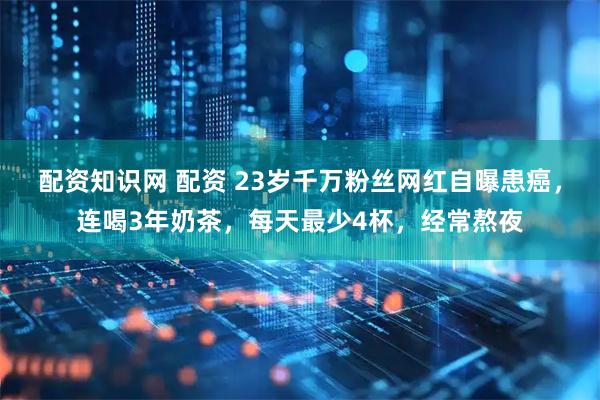 配资知识网 配资 23岁千万粉丝网红自曝患癌，连喝3年奶茶，每天最少4杯，经常熬夜