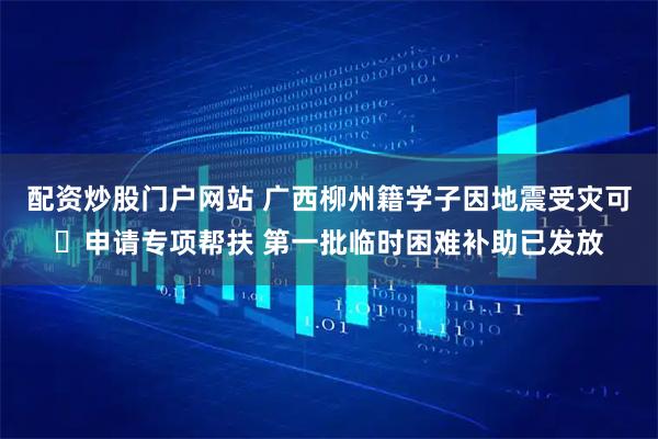 配资炒股门户网站 广西柳州籍学子因地震受灾可申请专项帮扶 第一批临时困难补助已发放