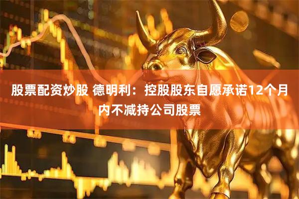 股票配资炒股 德明利:控股股东自愿承诺12个月内不减持公司股票
