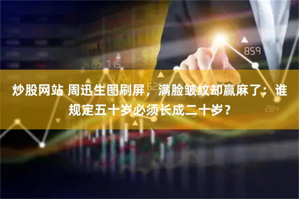 炒股网站 周迅生图刷屏，满脸皱纹却赢麻了：谁规定五十岁必须长成二十岁？