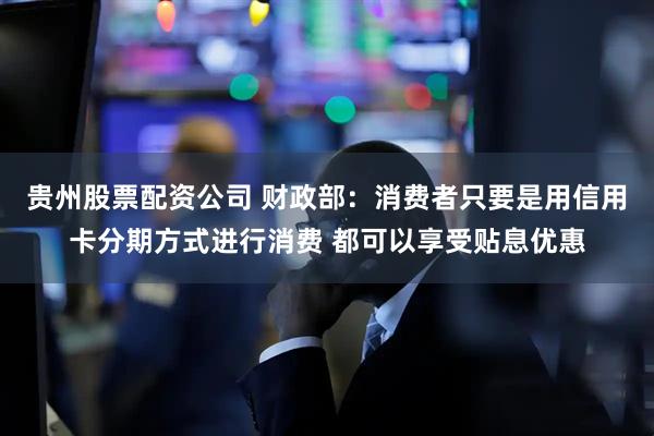 贵州股票配资公司 财政部：消费者只要是用信用卡分期方式进行消费 都可以享受贴息优惠