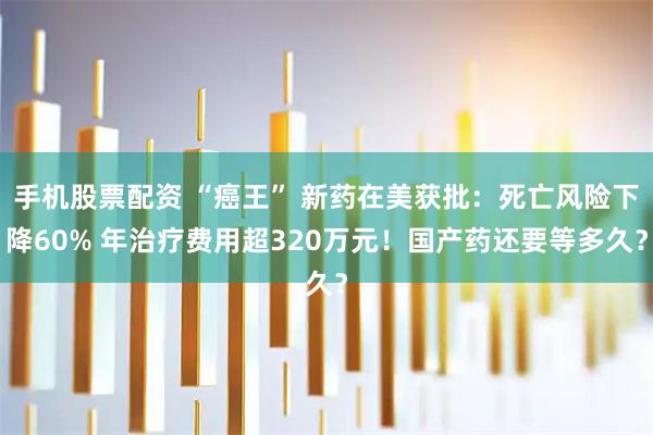 手机股票配资 “癌王” 新药在美获批：死亡风险下降60% 年治疗费用超320万元！国产药还要等多久？