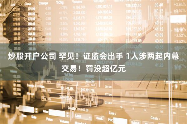 炒股开户公司 罕见!证监会出手 1人涉两起内幕交易!罚没超亿元